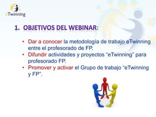 :
• Dar a conocer la metodología de trabajo eTwinning
entre el profesorado de FP.
• Difundir actividades y proyectos “eTwinning” para
profesorado FP.
• Promover y activar el Grupo de trabajo “eTwinning
y FP”.
 