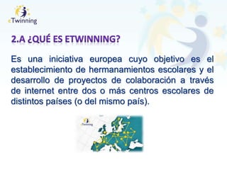Es una iniciativa europea cuyo objetivo es el
establecimiento de hermanamientos escolares y el
desarrollo de proyectos de colaboración a través
de internet entre dos o más centros escolares de
distintos países (o del mismo país).
 