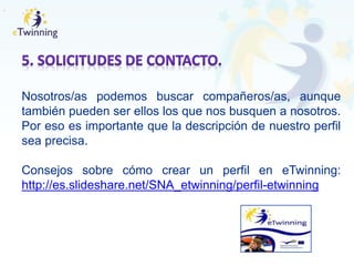 .
Nosotros/as podemos buscar compañeros/as, aunque
también pueden ser ellos los que nos busquen a nosotros.
Por eso es importante que la descripción de nuestro perfil
sea precisa.
Consejos sobre cómo crear un perfil en eTwinning:
http://es.slideshare.net/SNA_etwinning/perfil-etwinning
 