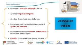 • Promover a utilização pedagógica das TIC.
• Aprender línguas estrangeiras.
• Abertura da escola ao resto da Europa.
• Promover o espírito de cidadania europeia →
ajuda a LER o Mundo
• Promover metodologias ativas e colaborativas de
ensino e de aprendizagem.
• Partilhar e construir conhecimento em rede.
28 línguas de
trabalho
Encontro Regional eTwinning – O trabalho colaborativo em diferentes contextos
Lisboa: 27 – 28 de setembro de 2019
 