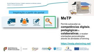 Inspiração a partir do portal
Encontro Regional eTwinning – O trabalho colaborativo em diferentes contextos
Lisboa: 27 – 28 de setembro de 2019
MeTP
Permite autoavaliar as
competências digitais,
pedagógicas e
colaborativas, e receber
orientações personalizadas
através de atividades eTwinning.
https://metp.etwinning.net/
 