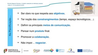 NaPlanificação…
• Ser claro no que respeita aos objetivos.
• Ter noção dos constrangimentos (tempo, espaço tecnológicos,…).
• Definir os principais meios de comunicação.
• Pensar num produto final.
• Promover a colaboração.
• Não impor… negociar.
Encontro Regional eTwinning – O trabalho colaborativo em diferentes contextos
Lisboa: 27 – 28 de setembro de 2019
 