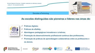 Escolas eTwinning
As escolas distinguidas são pioneiras e líderes nas áreas de:
 Práticas digitais;
 Práticas de eSafety;
 Abordagens pedagógicas inovadoras e criativas;
 Promoção do desenvolvimento profissional contínuo dos professores;
 Promoção de práticas de aprendizagem colaborativas entre os professores e
os alunos.
Encontro Regional eTwinning – O trabalho colaborativo em diferentes contextos
Lisboa: 27 – 28 de setembro de 2019
 