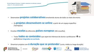 • Desenvolver projetos colaborativos envolvendo alunos de todos os níveis de ensino.
– Os projetos desenvolvem-se online a partir de um espaço específico
(TwinSpace).
• Envolver escolas de diferentes países europeus (44 à escolha).
– Tratar todos os conteúdos que sejam do interesse de alunos e professores → de
preferência integrados no currículo.
• Dinamizar projetos com a duração que se pretender (curta, média ou longa duração).
Encontro Regional eTwinning – O trabalho colaborativo em diferentes contextos
Lisboa: 27 – 28 de setembro de 2019
 