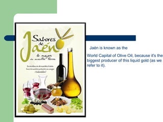 Jaén is known as the
World Capital of Olive Oil, because it's the
biggest producer of this liquid gold (as we
refer to it).
 