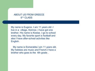 A BEAUTIFULA BEAUTIFULA BEAUTIFULA BEAUTIFUL
A BEAUTIFUL COUNTRY
ABOUT US FROM GREECE
My name is Eugene .I am 11 years old .I
live in a village, Korinos .I have got one
brother. His name is Kostas .I go to school
every day. My favorite sport is football and
also I have after-school activities like
English.
My name is Esmeralda.I am 11 years old.
My hobbies are music and French.I have a
brother who goes to the 4th grade .
6TH
CLASS
 