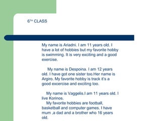 A BEAUTIFULA BEAUTIFULA BEAUTIFULA BEAUTIFUL
A BEAUTIFUL COUNTRY
My name is Ariadni. I am 11 years old. I
have a lot of hobbies but my favorite hobby
is swimming. It is very exciting and a good
exercise.
My name is Despoina. I am 12 years
old. I have got one sister too.Her name is
Argiro. My favorite hobby is track it’s a
good excercise and exciting too.
My name is Vaggelis.I am 11 years old. I
live Korinos.
My favorite hobbies are football,
basketball and computer games. I have
mum ,a dad and a brother who 16 years
old.
6TH
CLASS
 