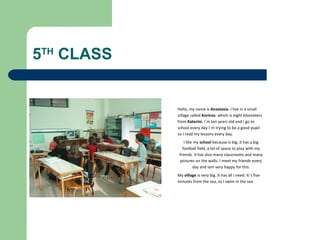 A BEAUTIFULA BEAUTIFULA BEAUTIFULA BEAUTIFUL
A BEAUTIFUL COUNTRY
5TH
CLASS
Hello, my name is Anastasia. I live in a small
village called Korinos which is eight kilometers
from Katerini. I΄m ten years old and I go to
school every day I΄m trying to be a good pupil
so I read my lessons every day.
I like my school because is big, it has a big
football field, a lot of space to play with my
friends. It has also many classrooms and many
pictures on the walls. I meet my friends every
day and Iam very happy for this.
My village is very big. It has all I need. It΄s five
minutes from the sea, so I swim in the sea
 
