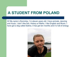 A STUDENT FROM POLAND
Hi! My name`s Dominika. I`m eleven years old. I love animals, dancing
and music. I don`t like fish, History or Maths. I like English and Music. I
have got a dog called Satina, it has got ten months and it`s full of energy
 