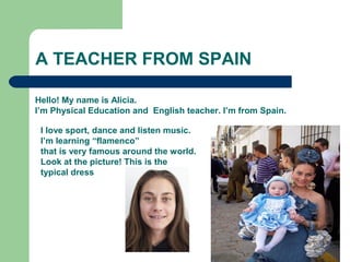 A TEACHER FROM SPAIN
Hello! My name is Alicia.
I’m Physical Education and English teacher. I’m from Spain.
I love sport, dance and listen music.
I’m learning “flamenco”
that is very famous around the world.
Look at the picture! This is the
typical dress
 