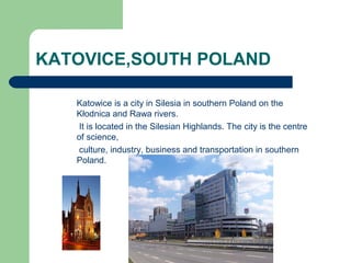 Katowice is a city in Silesia in southern Poland on the
Kłodnica and Rawa rivers.
It is located in the Silesian Highlands. The city is the centre
of science,
culture, industry, business and transportation in southern
Poland.
KATOVICE,SOUTH POLAND
 