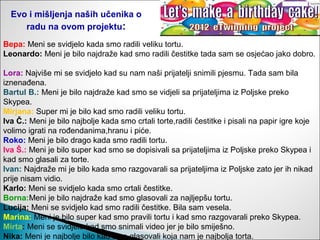 Evo i mišljenja naših učenika o
     radu na ovom projektu:
Bepa: Meni se svidjelo kada smo radili veliku tortu.
Leonardo: Meni je bilo najdraže kad smo radili čestitke tada sam se osjećao jako dobro.

Lora: Najviše mi se svidjelo kad su nam naši prijatelji snimili pjesmu. Tada sam bila
iznenađena.
Bartul B.: Meni je bilo najdraže kad smo se vidjeli sa prijateljima iz Poljske preko
Skypea.
Mirjana: Super mi je bilo kad smo radili veliku tortu.
Iva Č.: Meni je bilo najbolje kada smo crtali torte,radili čestitke i pisali na papir igre koje
volimo igrati na rođendanima,hranu i piće.
Roko: Meni je bilo drago kada smo radili tortu.
Iva Š.: Meni je bilo super kad smo se dopisivali sa prijateljima iz Poljske preko Skypea i
kad smo glasali za torte.
Ivan: Najdraže mi je bilo kada smo razgovarali sa prijateljima iz Poljske zato jer ih nikad
prije nisam vidio.
Karlo: Meni se svidjelo kada smo crtali čestitke.
Borna:Meni je bilo najdraže kad smo glasovali za najljepšu tortu.
Lucija: Meni se svidjelo kad smo radili čestitke. Bila sam vesela.
Marina: Meni je bilo super kad smo pravili tortu i kad smo razgovarali preko Skypea.
Mirta: Meni se svidjelo kad smo snimali video jer je bilo smiješno.
Nika: Meni je najbolje bilo kad smo glasovali koja nam je najbolja torta.
 