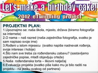 PROJEKTNI PLAN:
1.Upoznajmo se: naša škola, mjesto, država (biramo fotografije
sa interneta)
2.O nama – naš razred (naša zajednička fotografija, svatko je
sam napisao svoje ime)
3.Rođeni u istom mjesecu (svatko napiše nadnevak rođenja,
svoje interese i hobije)
4.Što nam sve treba za rođendansku zabavu? (sastavljamo
zajedničke popise, mlađi objavljuju crteže)
5.Naša rođendanska torta – likovni natječaj
6.Evaluacija projekta (svatko piše kako mu je bilo raditi na
projektu - na jeziku svakog od partnera)
 
