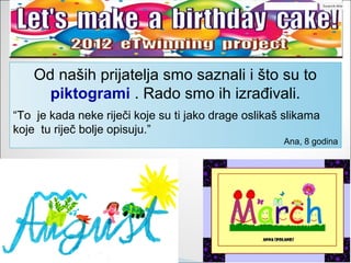 Od naših prijatelja smo saznali i što su to
      piktogrami . Rado smo ih izrađivali.
“To je kada neke riječi koje su ti jako drage oslikaš slikama
koje tu riječ bolje opisuju.”
                                                     Ana, 8 godina
 