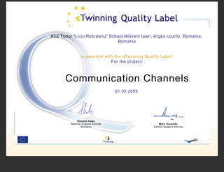 Ana Tudor quot;Liviu Rebreanuquot; School,Mioveni town, Arges county, Romania,
                              Romania


                 is awarded with the eTwinning Quality Label
                               For the project:



      Communication Channels
                                    01.02.2009




              Simona Velea
         National Support Service                     Marc Durando
                 Romania                           Central Support Service
 