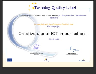 Profesor DUMA CORNEL LUCIAN,ROMANIA SCOALA SPECIALA CARANSEBES,
                              Romania


                 is awarded with the eTwinning Quality Label
                               For the project:



Creative use of ICT in our school .
                                    01.10.2009




              Simona Velea
         National Support Service                     Marc Durando
                 Romania                           Central Support Service
 