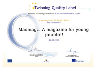 Antonio Juan Delgado Garcia IES Cristo del Rosario, Spain
is awarded with the Quality Label
For the project:
Madmagz: A magazine for young
people!!
23.08.2016
Félix Serrano Delgado
National Support Service
Spain
Marc Durando
Central Support Service
 