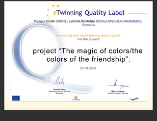 Profesor DUMA CORNEL LUCIAN,ROMANIA SCOALA SPECIALA CARANSEBES,
                             Romania


                is awarded with the eTwinning Quality Label
                              For the project:



project “The magic of colors/the
    colors of the friendship”.
                                   27.09.2009




             Simona Velea
        National Support Service                     Marc Durando
                Romania                           Central Support Service
 