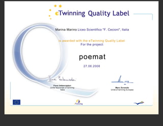 Marina Marino Liceo Scientifico "F. Cecioni", Italia


        is awarded with the eTwinning Quality Label
                      For the project:



                            poemat
                             27.06.2008




   Fiora Imberciadori
Unità Nazionale eTwinning                        Marc Durando
           Italia                           Unità eTwinning Europea
 