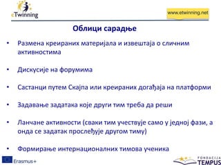 www.etwinning.net
• Размена креираних материјала и извештаја о сличним
активностима
• Дискусије на форумима
• Састанци путем Скајпа или креираних догађаја на платформи
• Задавање задатака које други тим треба да реши
• Ланчане активности (сваки тим учествује само у једној фази, а
онда се задатак прослеђује другом тиму)
• Формирање интернационалних тимова ученика
Облици сарадње
 