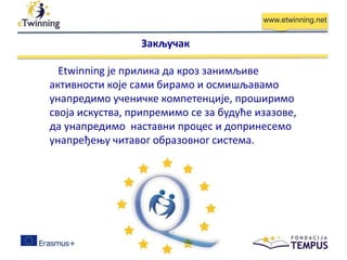 www.etwinning.net
Etwinning је прилика да кроз занимљиве
активности које сами бирамо и осмишљавамо
унапредимо ученичке компетенције, проширимо
своја искуства, припремимо се за будуће изазове,
да унапредимо наставни процес и допринесемо
унапређењу читавог образовног система.
Закључак
 