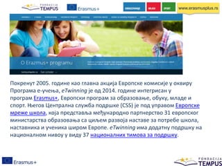 Покренут 2005. године као главна акција Европске комисије у оквиру
Програма е-учења, eTwinning је од 2014. године интегрисан у
програм Erasmus+, Европски програм за образовање, обуку, младе и
спорт. Његов Централна служба подршке (CSS) је под управом Европске
мреже школа, која представља међународно партнерство 31 европског
министарства образовања са циљем развоја наставе за потребе школа,
наставника и ученика широм Европе. eTwinning има додатну подршку на
националном нивоу у виду 37 националних тимова за подршку.
www.erasmusplus.rs
 