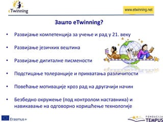 • Развијање компетенција за учење и рад у 21. веку
• Развијање језичких вештина
• Развијање дигиталне писмености
• Подстицање толеранције и прихватања различитости
• Повећање мотивације кроз рад на другачији начин
• Безбедно окружење (под контролом наставника) и
навикавање на одговорно коришћење технологије
Зашто eTwinning?
www.etwinning.net
 
