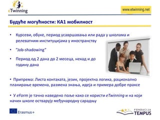 www.etwinning.net
Будуће могућности: КА1 мобилност
• Курсеви, обуке, период усавршавања или рада у школама и
релеватним институцијама у иностранству
• ”Job-shadowing”
• Период од 2 дана до 2 месеца, некад и до
годину дана
• Припрема: Листа контаката, језик, пројектна логика, рационално
планирање времена, размена знања, идеја и примера добре праксе
• У еForm је тачно наведено поље како се користи eTwinning и на који
начин школе oстварују међународну сарадњу
 