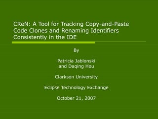 CReN: A Tool for Tracking Copy-and-Paste Code Clones and Renaming Identifiers Consistently in the IDE By Patricia Jablonski and Daqing Hou Clarkson University Eclipse Technology Exchange October 21, 2007 
