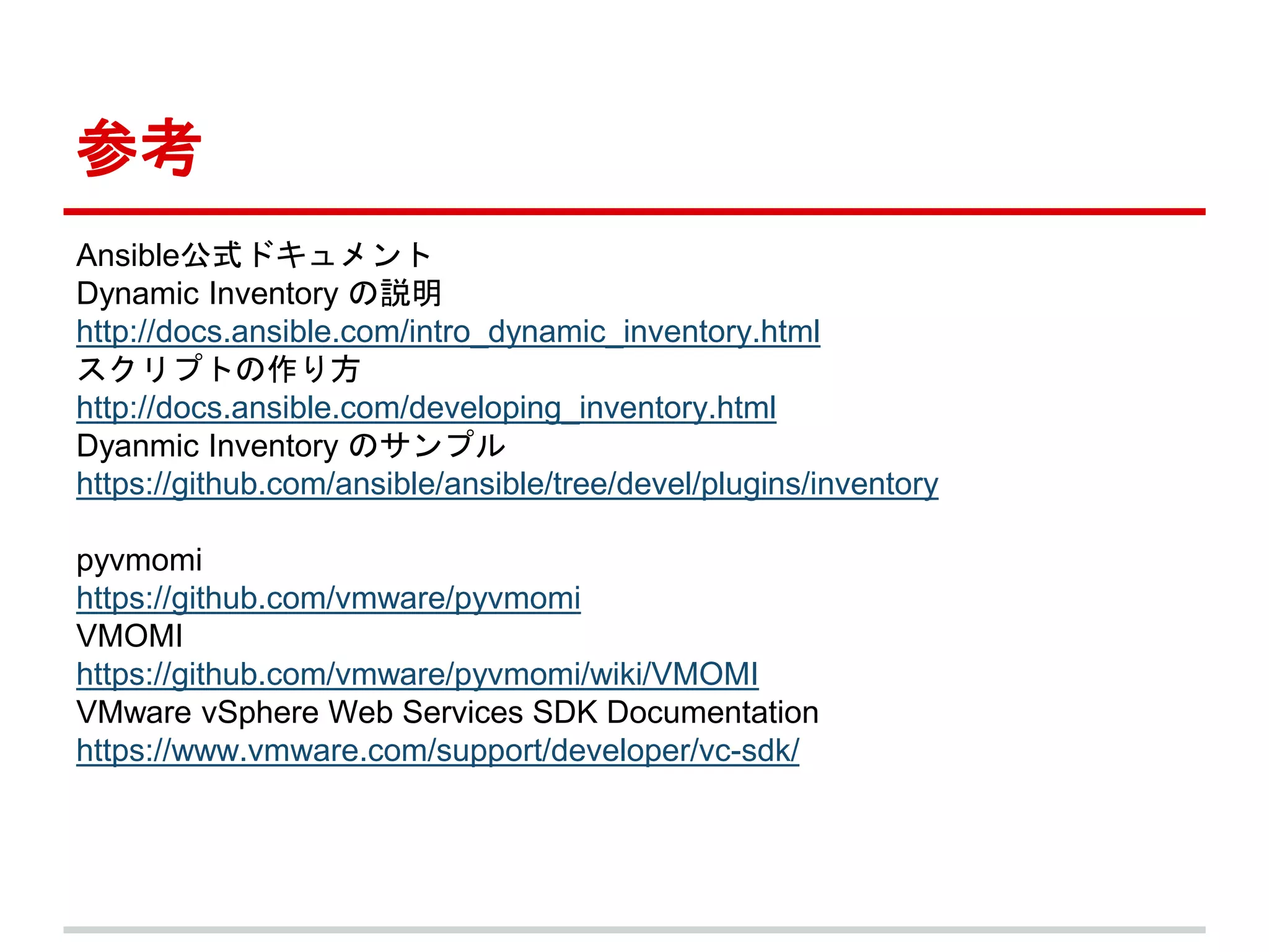 参考 
Ansible公式ドキュメント 
Dynamic Inventory の説明 
http://docs.ansible.com/intro_dynamic_inventory.html 
スクリプトの作り方 
http://docs.ansible.com/developing_inventory.html 
Dyanmic Inventory のサンプル 
https://github.com/ansible/ansible/tree/devel/plugins/inventory 
pyvmomi 
https://github.com/vmware/pyvmomi 
VMOMI 
https://github.com/vmware/pyvmomi/wiki/VMOMI 
VMware vSphere Web Services SDK Documentation 
https://www.vmware.com/support/developer/vc-sdk/ 
