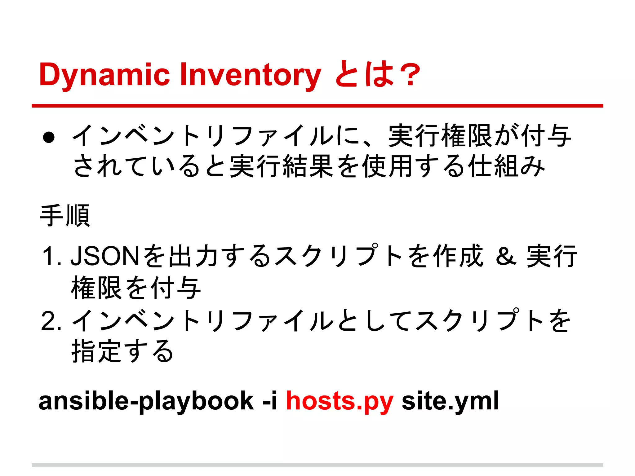 Dynamic Inventory とは？ 
● インベントリファイルに、実行権限が付与 
されていると実行結果を使用する仕組み 
手順 
1. JSONを出力するスクリプトを作成＆ 実行 
権限を付与 
2. インベントリファイルとしてスクリプトを 
指定する 
ansible-playbook -i hosts.py site.yml 
 