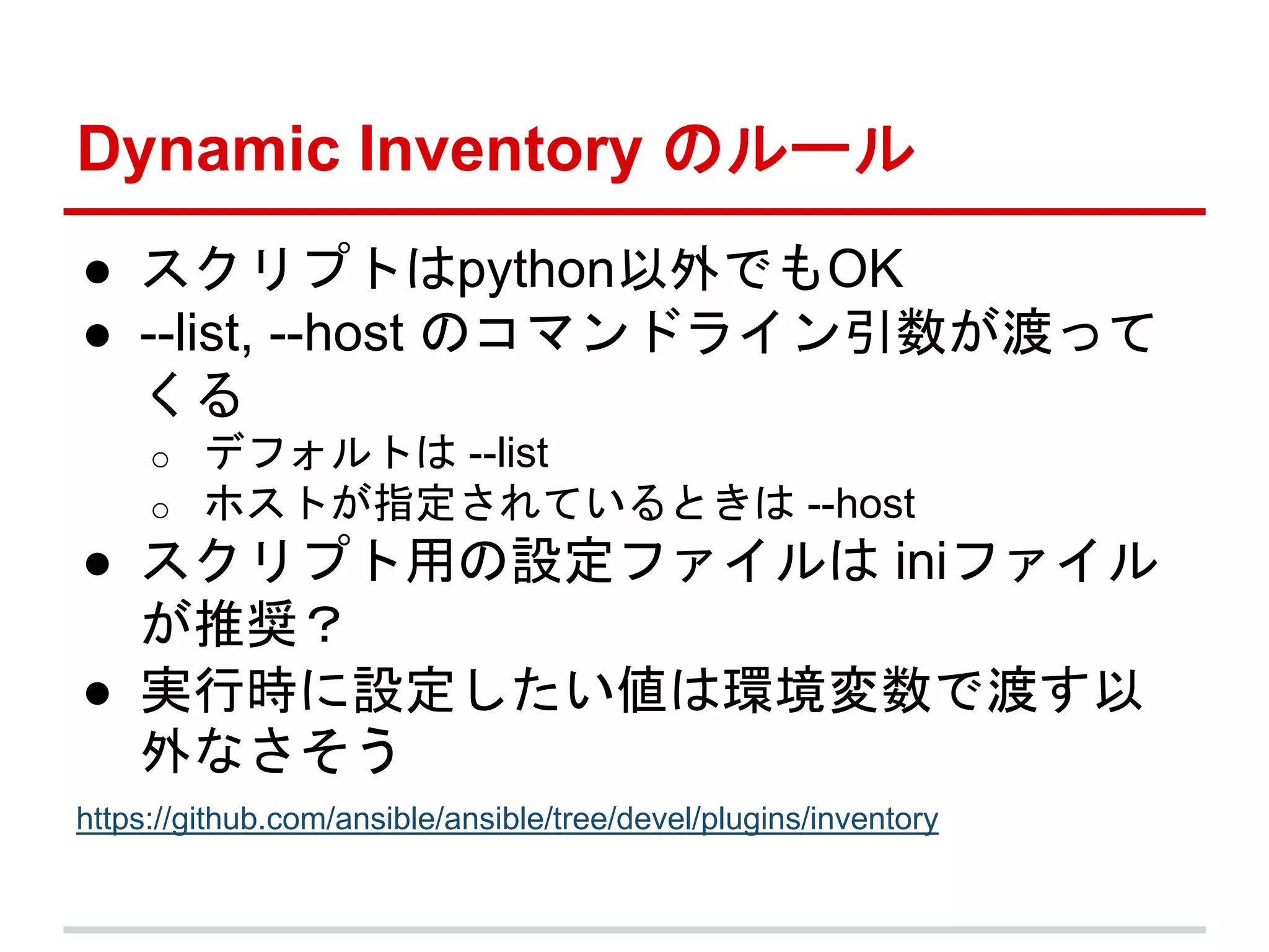Dynamic Inventory のルール 
● スクリプトはpython以外でもOK 
● --list, --host のコマンドライン引数が渡って 
くる 
o デフォルトは--list 
o ホストが指定されているときは--host 
● スクリプト用の設定ファイルはiniファイル 
が推奨？ 
● 実行時に設定したい値は環境変数で渡す以 
外なさそう 
https://github.com/ansible/ansible/tree/devel/plugins/inventory 
 