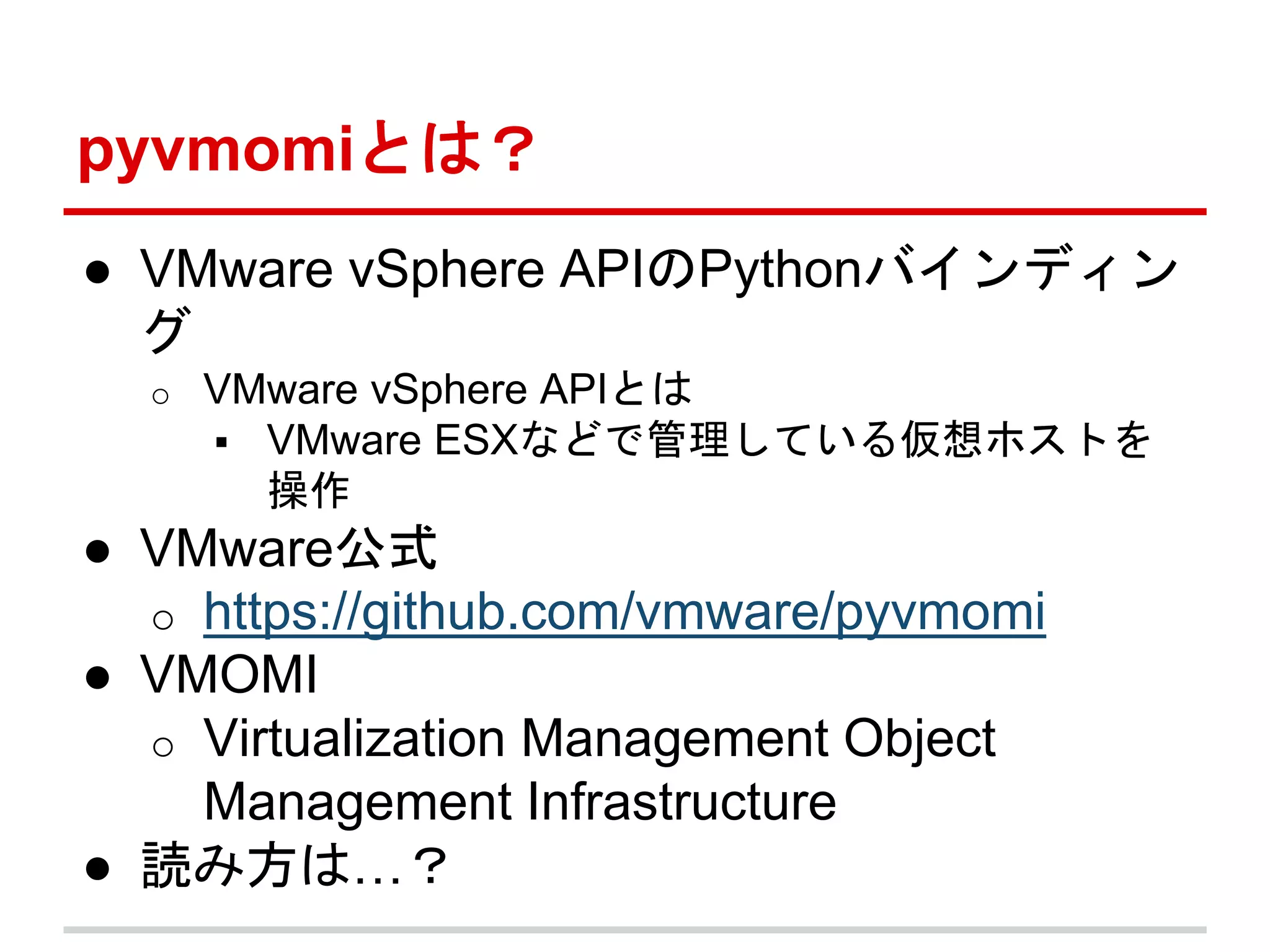 pyvmomiとは？ 
● VMware vSphere APIのPythonバインディン 
グ 
o VMware vSphere APIとは 
 VMware ESXなどで管理している仮想ホストを 
操作 
● VMware公式 
o https://github.com/vmware/pyvmomi 
● VMOMI 
o Virtualization Management Object 
Management Infrastructure 
● 読み方は…？ 
 