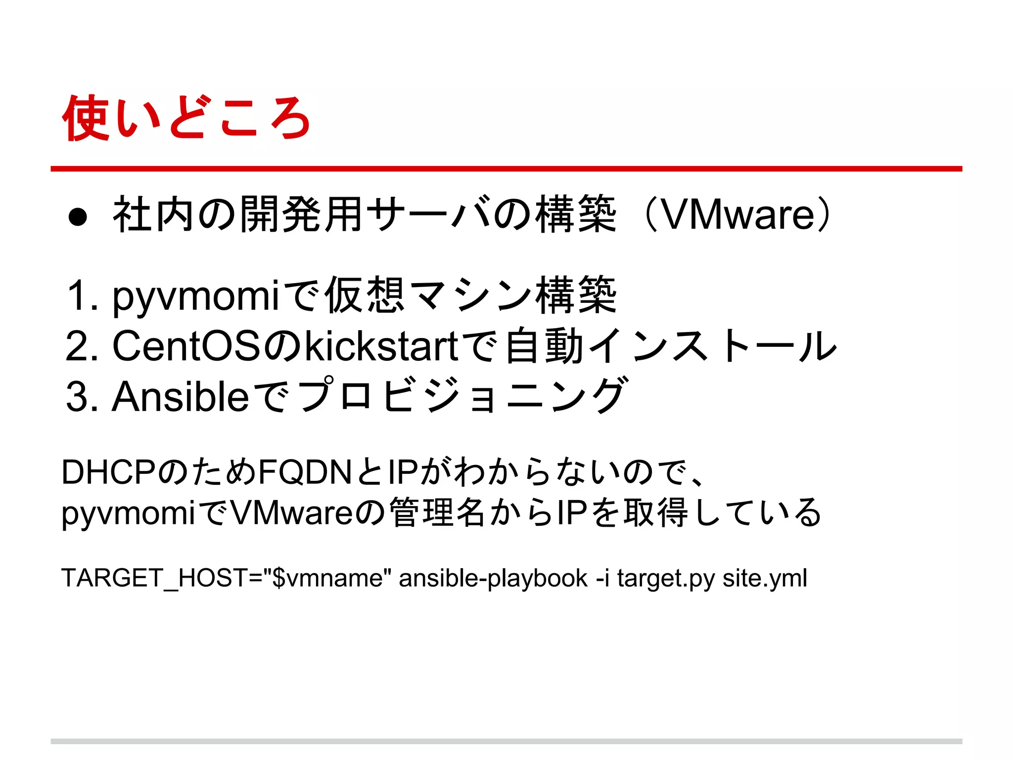 使いどころ 
● 社内の開発用サーバの構築（VMware） 
1. pyvmomiで仮想マシン構築 
2. CentOSのkickstartで自動インストール 
3. Ansibleでプロビジョニング 
DHCPのためFQDNとIPがわからないので、 
pyvmomiでVMwareの管理名からIPを取得している 
TARGET_HOST="$vmname" ansible-playbook -i target.py site.yml 
 