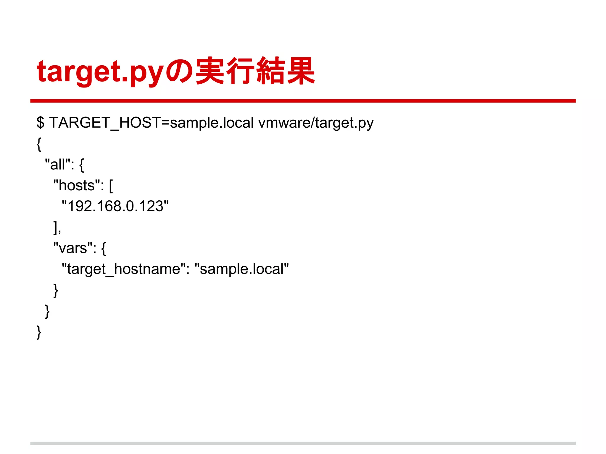 target.pyの実行結果 
$ TARGET_HOST=sample.local vmware/target.py 
{ 
"all": { 
"hosts": [ 
"192.168.0.123" 
], 
"vars": { 
"target_hostname": "sample.local" 
} 
} 
} 
 
