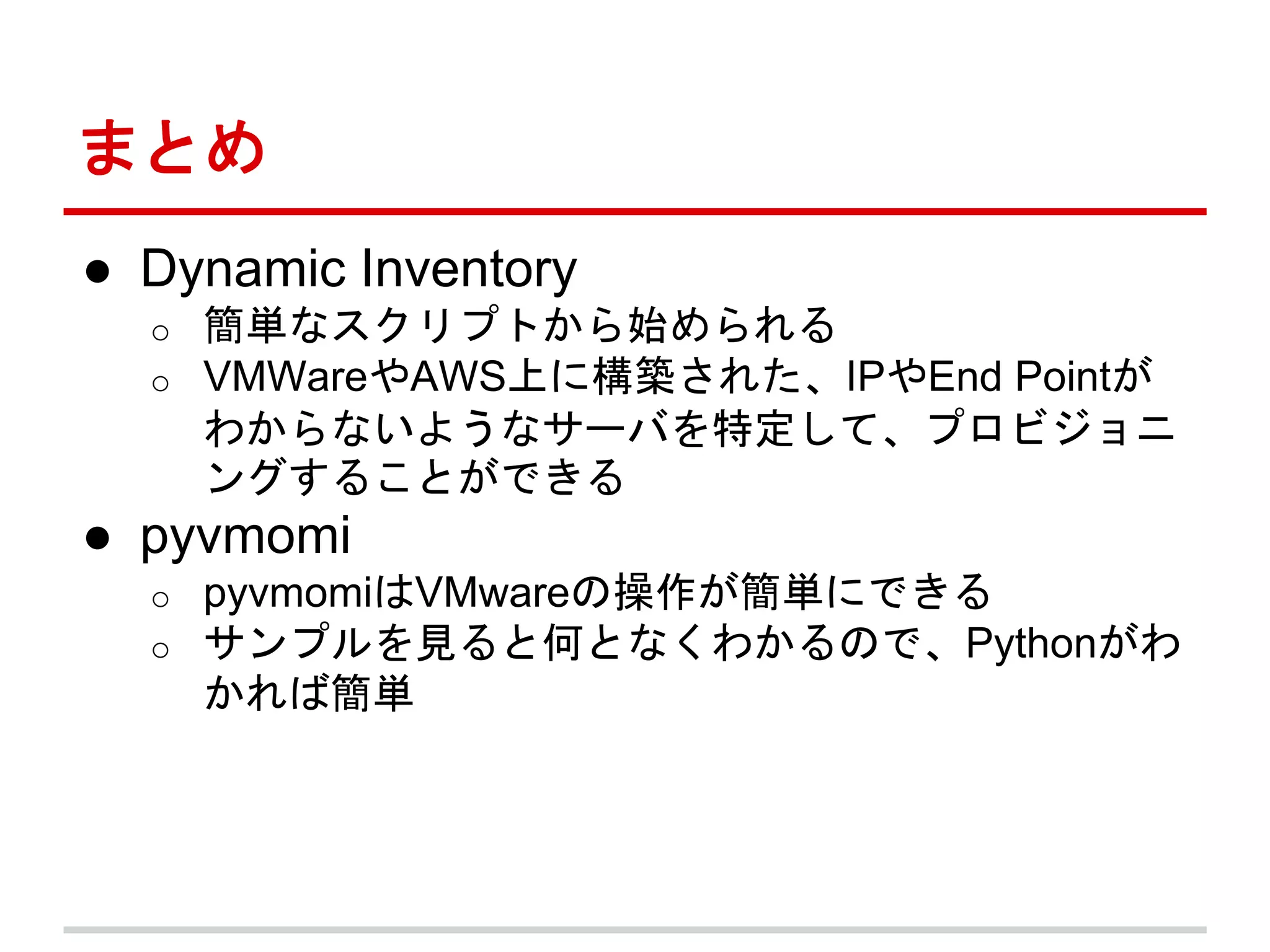 まとめ 
● Dynamic Inventory 
o 簡単なスクリプトから始められる 
o VMWareやAWS上に構築された、IPやEnd Pointが 
わからないようなサーバを特定して、プロビジョニ 
ングすることができる 
● pyvmomi 
o pyvmomiはVMwareの操作が簡単にできる 
o サンプルを見ると何となくわかるので、Pythonがわ 
かれば簡単 
 