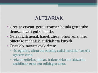 ALTZARIAK
• Greziar etxean, gero Erroman bezala gertatuko
denez, altzari gutxi daude.
• Garrantzitsuenak hauek ziren: ohea, sofa, hiru
oinetako mahaiak, aulkiak eta kutxak.
• Oheak bi motatakoak ziren:
▫ -lo egiteko, altua eta zabala, aulki moduko batetik
igotzen zena.
▫ -etzan egiteko, jateko, irakurtzeko eta idazteko
erabiltzen zena eta txikiagoa zena.
 