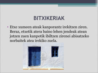 BITXIKERIAK
• Etxe xumeen ateak kanporantz irekitzen ziren.
Beraz, etxetik atera baino lehen jendeak atean
jotzen zuen kanpotik ibiltzen zirenei abisatzeko
norbaitek atea irekiko zuela.
 