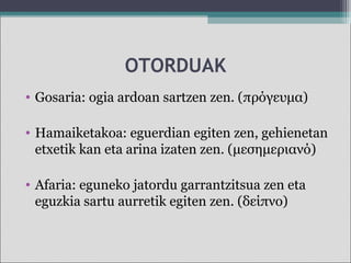 OTORDUAK
• Gosaria: ogia ardoan sartzen zen. (πρόγευμα)
• Hamaiketakoa: eguerdian egiten zen, gehienetan
etxetik kan eta arina izaten zen. (μεσημεριανό)
• Afaria: eguneko jatordu garrantzitsua zen eta
eguzkia sartu aurretik egiten zen. (δείπνο)
 