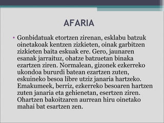 AFARIA
• Gonbidatuak etortzen zirenan, esklabu batzuk
oinetakoak kentzen zizkieten, oinak garbitzen
zizkieten baita eskuak ere. Gero, jaunaren
esanak jarraituz, ohatze batzuetan binaka
ezartzen ziren. Normalean, gizonek ezkerreko
ukondoa bururdi batean ezartzen zuten,
eskuineko besoa libre utziz janaria hartzeko.
Emakumeek, berriz, ezkerreko besoaren hartzen
zuten janaria eta gehienetan, esertzen ziren.
Ohartzen bakoitzaren aurrean hiru oinetako
mahai bat esartzen zen.
 