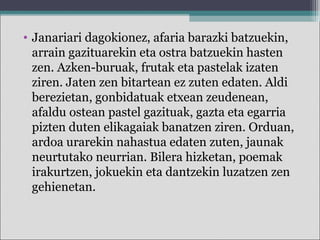 • Janariari dagokionez, afaria barazki batzuekin,
arrain gazituarekin eta ostra batzuekin hasten
zen. Azken-buruak, frutak eta pastelak izaten
ziren. Jaten zen bitartean ez zuten edaten. Aldi
berezietan, gonbidatuak etxean zeudenean,
afaldu ostean pastel gazituak, gazta eta egarria
pizten duten elikagaiak banatzen ziren. Orduan,
ardoa urarekin nahastua edaten zuten, jaunak
neurtutako neurrian. Bilera hizketan, poemak
irakurtzen, jokuekin eta dantzekin luzatzen zen
gehienetan.
 