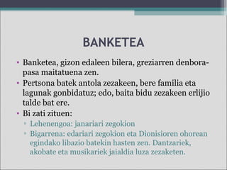 BANKETEA
• Banketea, gizon edaleen bilera, greziarren denbora-
pasa maitatuena zen.
• Pertsona batek antola zezakeen, bere familia eta
lagunak gonbidatuz; edo, baita bidu zezakeen erlijio
talde bat ere.
• Bi zati zituen:
▫ Lehenengoa: janariari zegokion
▫ Bigarrena: edariari zegokion eta Dionisioren ohorean
egindako libazio batekin hasten zen. Dantzariek,
akobate eta musikariek jaialdia luza zezaketen.
 
