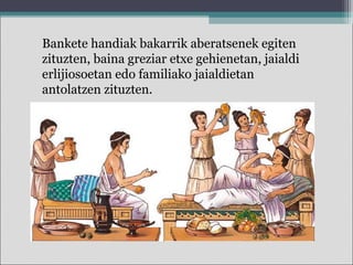 Bankete handiak bakarrik aberatsenek egiten
zituzten, baina greziar etxe gehienetan, jaialdi
erlijiosoetan edo familiako jaialdietan
antolatzen zituzten.
 
