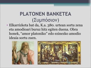 PLATONEN BANKETEA
(Συμπόσιον)
• Elkarrizketa bat da, K.a. 380. urtean sortu zena
eta amodioari buruz hitz egiten duena. Obra
honek, “amor platoniko” edo ezinezko amodio
ideaia sortu zuen.
 