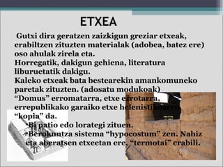 Gutxi dira geratzen zaizkigun greziar etxeak,
erabiltzen zituzten materialak (adobea, batez ere)
oso ahulak zirela eta.
Horregatik, dakigun gehiena, literatura
liburuetatik dakigu.
Kaleko etxeak bata bestearekin amankomuneko
paretak zituzten. (adosatu modukoak)
“Domus” erromatarra, etxe errotarra,
errepublikako garaiko etxe helenistikoaren
“kopia” da.
•Bi patio edo lorategi zituen.
•Berokuntza sistema “hypocostum” zen. Nahiz
eta aberatsen etxeetan ere, “termotai” erabili.
ETXEA
 