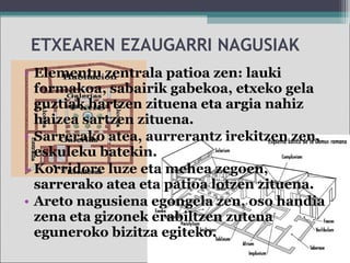 ETXEAREN EZAUGARRI NAGUSIAK
• Elementu zentrala patioa zen: lauki
formakoa, sabairik gabekoa, etxeko gela
guztiak hartzen zituena eta argia nahiz
haizea sartzen zituena.
• Sarrerako atea, aurrerantz irekitzen zen,
eskuleku batekin.
• Korridore luze eta mehea zegoen,
sarrerako atea eta patioa lotzen zituena.
• Areto nagusiena egongela zen, oso handia
zena eta gizonek erabiltzen zutena
eguneroko bizitza egiteko.
 
