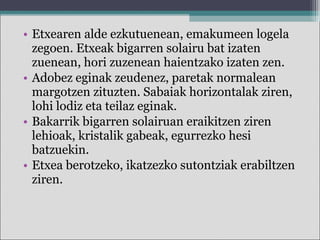 • Etxearen alde ezkutuenean, emakumeen logela
zegoen. Etxeak bigarren solairu bat izaten
zuenean, hori zuzenean haientzako izaten zen.
• Adobez eginak zeudenez, paretak normalean
margotzen zituzten. Sabaiak horizontalak ziren,
lohi lodiz eta teilaz eginak.
• Bakarrik bigarren solairuan eraikitzen ziren
lehioak, kristalik gabeak, egurrezko hesi
batzuekin.
• Etxea berotzeko, ikatzezko sutontziak erabiltzen
ziren.
 