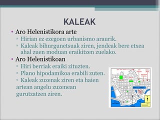 KALEAK
• Aro Helenistikora arte
▫ Hirian ez ezegoen urbanismo araurik.
▫ Kaleak bihurgunetsuak ziren, jendeak bere etxea
ahal zuen moduan eraikitzen zuelako.
• Aro Helenistikoan
▫ Hiri berriak eraiki zituzten.
▫ Plano hipodamikoa erabili zuten.
▫ Kaleak zuzenak ziren eta haien
artean angelu zuzenean
gurutzatzen ziren.
 