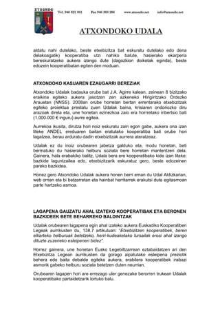 aldatu nahi dutelako, beste etxebizitza bat eskuratu dutelako edo dena
delakoagatik) kooperatiba utzi nahiko balute, hasierako ekarpena
bereskuratzeko aukera izango dute (dagozkion doiketak eginda), beste
edozein kooperatibatan egiten den moduan.

ATXONDOKO KASUAREN EZAUGARRI BEREZIAK
Atxondoko Udalak badauka orube bat J.A. Agirre kalean, zeinean 8 bizitzako
eraikina egiteko aukera jasotzen zen azkeneko Hirigintzako Ordezko
Arauetan (NNSS). 2008an orube horretan bertan errentarako etxebizitzak
egiteko proiektua prestatu zuen Udalak baina, krisiaren ondoriozko diru
arazoak direla eta, une honetan ezinezkoa zaio era horrretako inbertsio bati
(1.000.000 € inguru) aurre egitea.
Aurrekoa ikusita, dirutza hori noiz eskuratu zain egon gabe, aukera ona izan
liteke ANDEL ereduaren baitan eratutako kooperatiba bati orube hori
lagatzea, berau arduratu dadin etxebizitzak aurrera ateratzeaz.
Udalak ez du inoiz orubearen jabetza galduko eta, modu honetan, beti
bermatuko du hasierako helburu soziala bere horretan mantentzen dela.
Gainera, hala erabakiko balitz, Udala bera ere kooperatibako kide izan liteke:
bazkide laguntzailea edo, etxebizitzarik eskuratuz gero, beste edozeinen
pareko bazkidea.
Honez gero Atxondoko Udalak aukera honen berri eman du Udal Aldizkarian,
web orrian eta bi batzarretan eta hainbat herritarrek erakutsi dute egitasmoan
parte hartzeko asmoa.

LAGAPENA GAUZATU AHAL IZATEKO KOOPERATIBAK ETA BERONEN
BAZKIDEEK BETE BEHARREKO BALDINTZAK
Udalak orubearen lagapena egin ahal izateko aukera Euskadiko Kooperatiben
Legeak aurrikusten du, 138.7 artikuluan: “Etxebizitzen kooperatibek, beren
elkarteko helburuak betetzeko, herri-kudeaketako lursailak erosi ahal izango
dituzte zuzeneko esleipenen bidez”.
Horrez gainera, une honetan Eusko Legebiltzarrean eztabaidatzen ari den
Etxebizitza Legean aurrikusten da gorago aipatutako esleipena preziotik
behera edo baita debalde egiteko aukera, erabilera kooperatibek irabazi
asmorik gabeko helburu soziala betetzen duten neurrian.
Orubearen lagapen hori are errezago uler genezake berorren trukean Udalak
kooperatibako partaidetzarik lortuko balu.

 