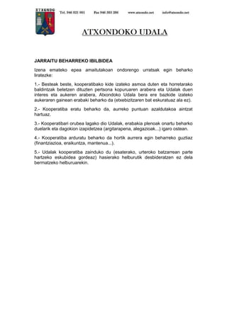 JARRAITU BEHARREKO IBILBIDEA
Izena emateko epea amaitutakoan ondorengo urratsak egin beharko
liratezke:
1.- Besteak beste, kooperatibako kide izateko asmoa duten eta horretarako
baldintzak betetzen dituzten pertsona kopuruaren arabera eta Udalak duen
interes eta aukeren arabera, Atxondoko Udala bera ere bazkide izateko
aukeraren gainean erabaki beharko da (etxebizitzaren bat eskuratuaz ala ez).
2.- Kooperatiba eratu beharko da, aurreko puntuan azaldutakoa aintzat
hartuaz.
3.- Kooperatibari orubea lagako dio Udalak, erabakia plenoak onartu beharko
duelarik eta dagokion izapidetzea (argitarapena, alegazioak...) igaro ostean.
4.- Kooperatiba arduratu beharko da hortik aurrera egin beharreko guztiaz
(finantziazioa, eraikuntza, mantenua...).
5.- Udalak kooperatiba zainduko du (esaterako, urteroko batzarrean parte
hartzeko eskubidea gordeaz) hasierako helburutik desbideratzen ez dela
bermatzeko helburuarekin.

 